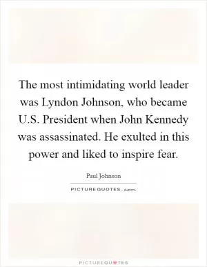 The most intimidating world leader was Lyndon Johnson, who became U.S. President when John Kennedy was assassinated. He exulted in this power and liked to inspire fear Picture Quote #1