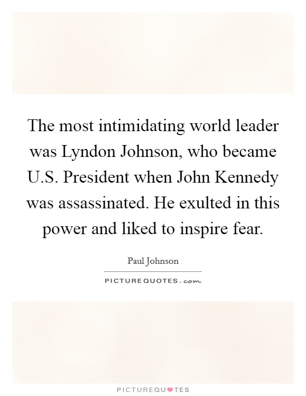 The most intimidating world leader was Lyndon Johnson, who became U.S. President when John Kennedy was assassinated. He exulted in this power and liked to inspire fear. Picture Quote #1