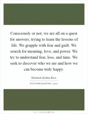 Consciously or not, we are all on a quest for answers, trying to learn the lessons of life. We grapple with fear and guilt. We search for meaning, love, and power. We try to understand fear, loss, and time. We seek to discover who we are and how we can become truly happy Picture Quote #1