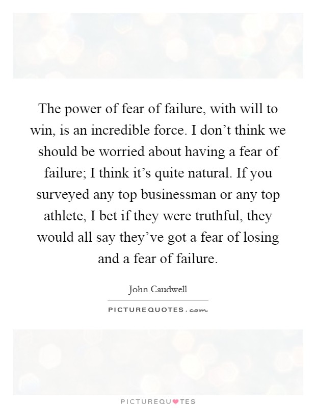 The power of fear of failure, with will to win, is an incredible force. I don't think we should be worried about having a fear of failure; I think it's quite natural. If you surveyed any top businessman or any top athlete, I bet if they were truthful, they would all say they've got a fear of losing and a fear of failure. Picture Quote #1
