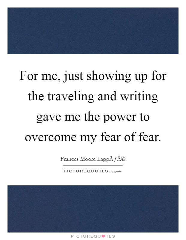 For me, just showing up for the traveling and writing gave me the power to overcome my fear of fear. Picture Quote #1