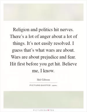 Religion and politics hit nerves. There’s a lot of anger about a lot of things. It’s not easily resolved. I guess that’s what wars are about. Wars are about prejudice and fear. Hit first before you get hit. Believe me, I know Picture Quote #1