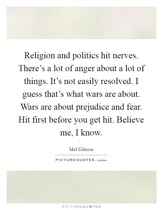 Religion and politics hit nerves. There's a lot of anger about a lot of things. It's not easily resolved. I guess that's what wars are about. Wars are about prejudice and fear. Hit first before you get hit. Believe me, I know. Picture Quote #1