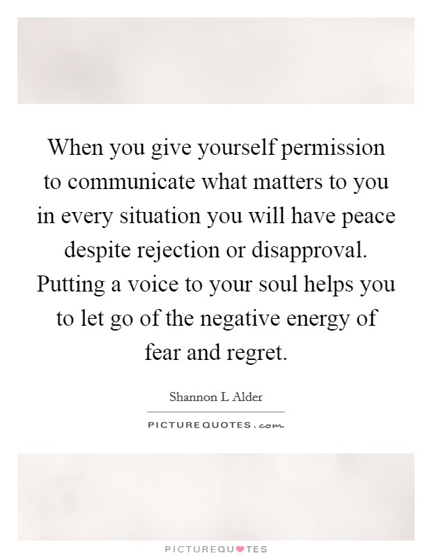 When you give yourself permission to communicate what matters to you in every situation you will have peace despite rejection or disapproval. Putting a voice to your soul helps you to let go of the negative energy of fear and regret Picture Quote #1