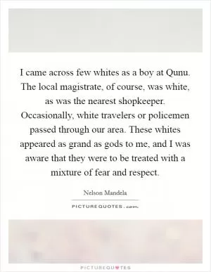 I came across few whites as a boy at Qunu. The local magistrate, of course, was white, as was the nearest shopkeeper. Occasionally, white travelers or policemen passed through our area. These whites appeared as grand as gods to me, and I was aware that they were to be treated with a mixture of fear and respect Picture Quote #1