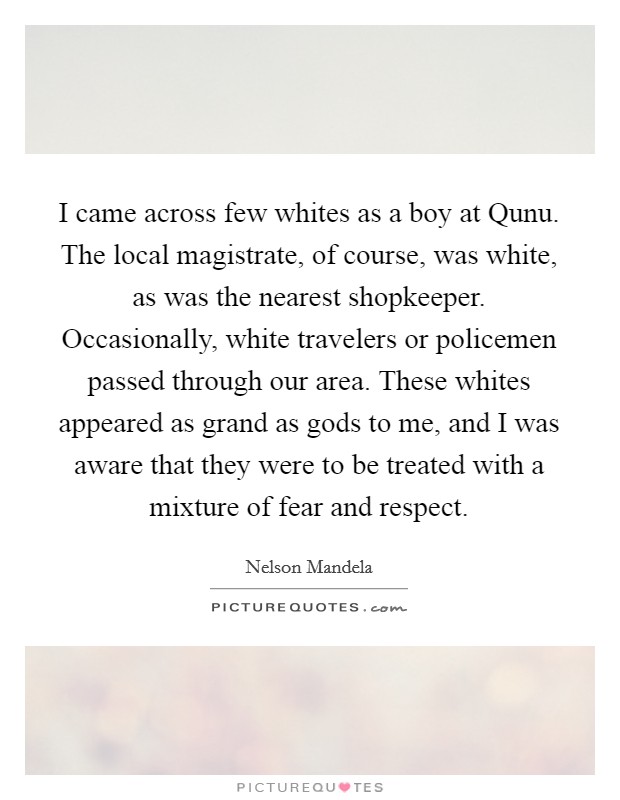 I came across few whites as a boy at Qunu. The local magistrate, of course, was white, as was the nearest shopkeeper. Occasionally, white travelers or policemen passed through our area. These whites appeared as grand as gods to me, and I was aware that they were to be treated with a mixture of fear and respect. Picture Quote #1