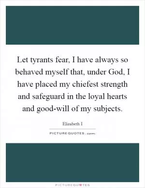 Let tyrants fear, I have always so behaved myself that, under God, I have placed my chiefest strength and safeguard in the loyal hearts and good-will of my subjects Picture Quote #1