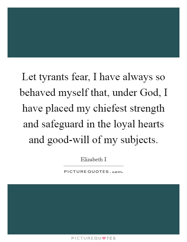 Let tyrants fear, I have always so behaved myself that, under God, I have placed my chiefest strength and safeguard in the loyal hearts and good-will of my subjects. Picture Quote #1