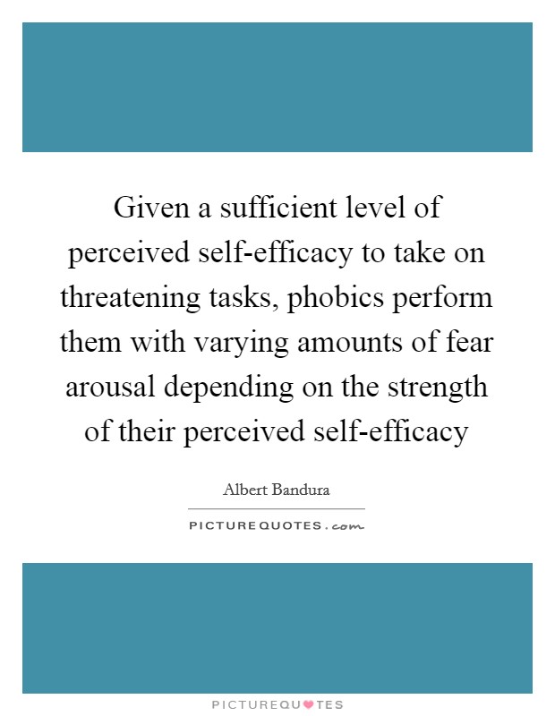 Given a sufficient level of perceived self-efficacy to take on threatening tasks, phobics perform them with varying amounts of fear arousal depending on the strength of their perceived self-efficacy Picture Quote #1