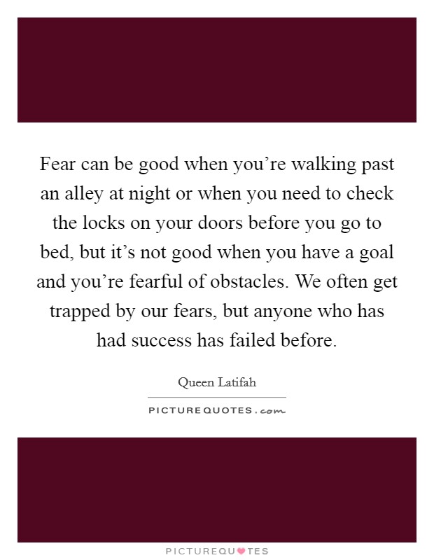 Fear can be good when you're walking past an alley at night or when you need to check the locks on your doors before you go to bed, but it's not good when you have a goal and you're fearful of obstacles. We often get trapped by our fears, but anyone who has had success has failed before. Picture Quote #1
