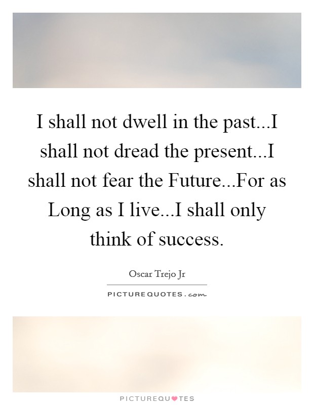 I shall not dwell in the past...I shall not dread the present...I shall not fear the Future...For as Long as I live...I shall only think of success. Picture Quote #1