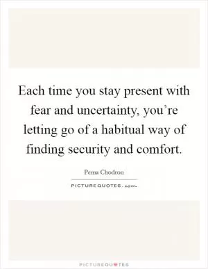 Each time you stay present with fear and uncertainty, you’re letting go of a habitual way of finding security and comfort Picture Quote #1