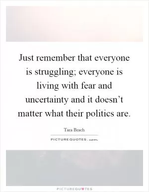 Just remember that everyone is struggling; everyone is living with fear and uncertainty and it doesn’t matter what their politics are Picture Quote #1