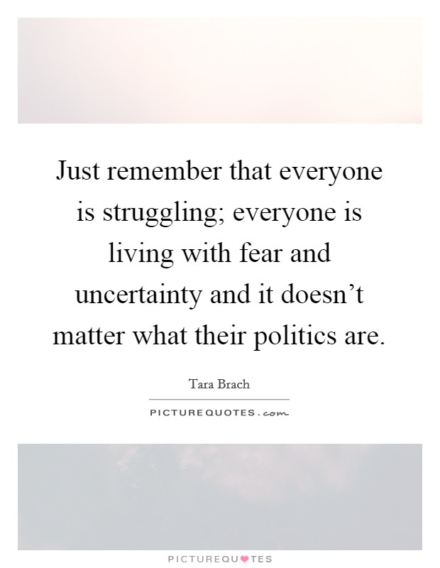 Just remember that everyone is struggling; everyone is living with fear and uncertainty and it doesn't matter what their politics are. Picture Quote #1