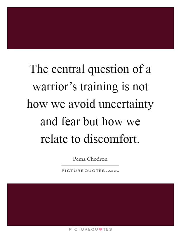 The central question of a warrior's training is not how we avoid uncertainty and fear but how we relate to discomfort. Picture Quote #1