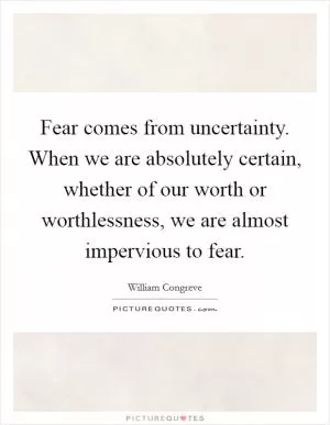 Fear comes from uncertainty. When we are absolutely certain, whether of our worth or worthlessness, we are almost impervious to fear Picture Quote #1