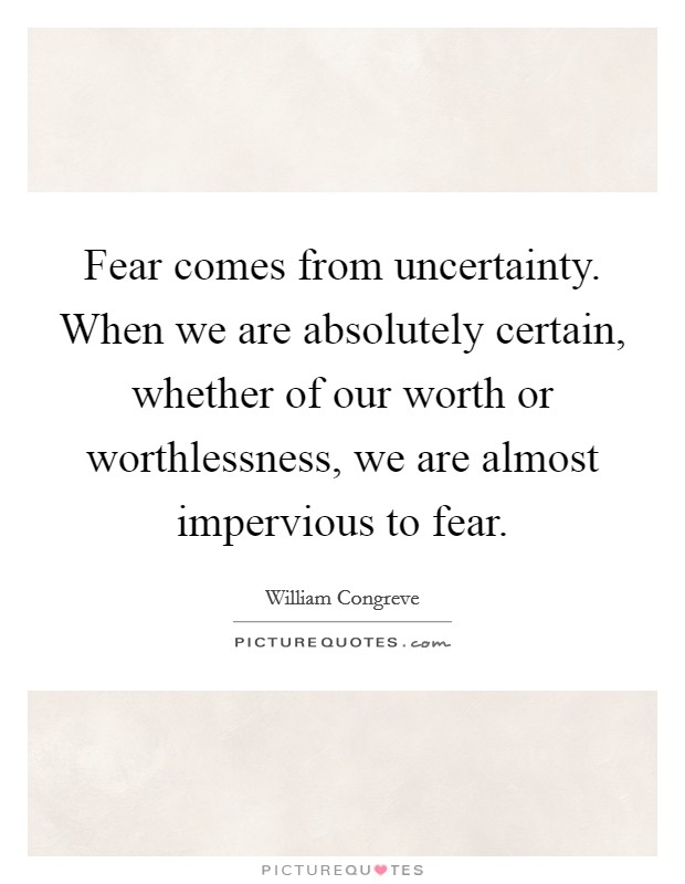 Fear comes from uncertainty. When we are absolutely certain, whether of our worth or worthlessness, we are almost impervious to fear. Picture Quote #1