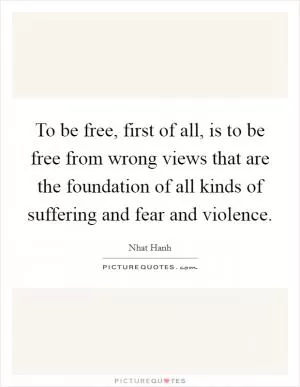 To be free, first of all, is to be free from wrong views that are the foundation of all kinds of suffering and fear and violence Picture Quote #1
