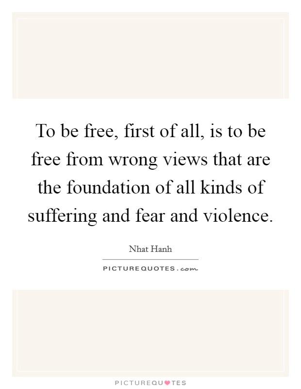 To be free, first of all, is to be free from wrong views that are the foundation of all kinds of suffering and fear and violence. Picture Quote #1