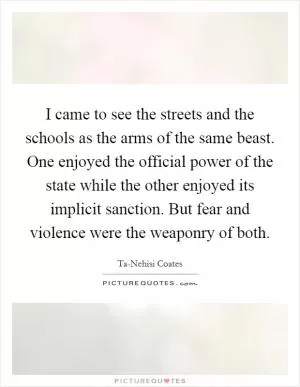 I came to see the streets and the schools as the arms of the same beast. One enjoyed the official power of the state while the other enjoyed its implicit sanction. But fear and violence were the weaponry of both Picture Quote #1