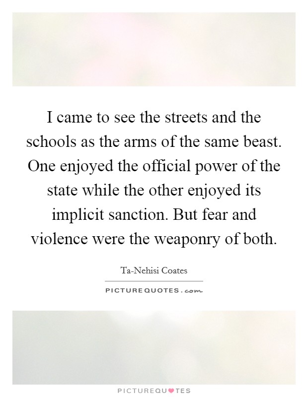 I came to see the streets and the schools as the arms of the same beast. One enjoyed the official power of the state while the other enjoyed its implicit sanction. But fear and violence were the weaponry of both. Picture Quote #1