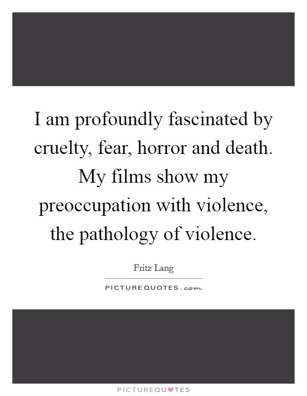 I am profoundly fascinated by cruelty, fear, horror and death. My films show my preoccupation with violence, the pathology of violence. Picture Quote #1