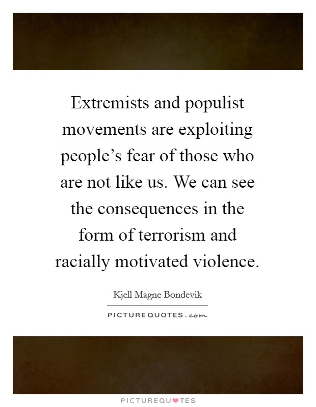 Extremists and populist movements are exploiting people's fear of those who are not like us. We can see the consequences in the form of terrorism and racially motivated violence. Picture Quote #1