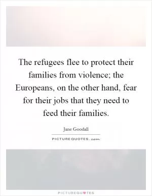 The refugees flee to protect their families from violence; the Europeans, on the other hand, fear for their jobs that they need to feed their families Picture Quote #1
