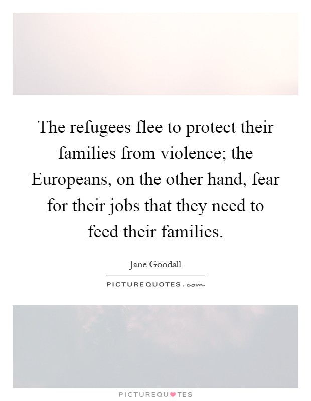 The refugees flee to protect their families from violence; the Europeans, on the other hand, fear for their jobs that they need to feed their families. Picture Quote #1