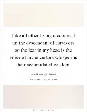 Like all other living creatures, I am the descendant of survivors, so the fear in my head is the voice of my ancestors whispering their accumulated wisdom Picture Quote #1