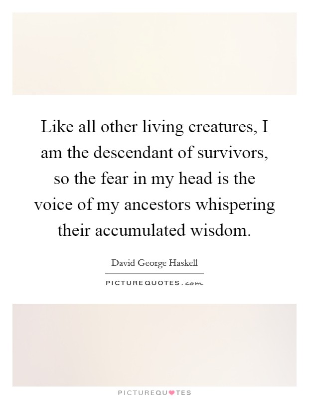 Like all other living creatures, I am the descendant of survivors, so the fear in my head is the voice of my ancestors whispering their accumulated wisdom. Picture Quote #1