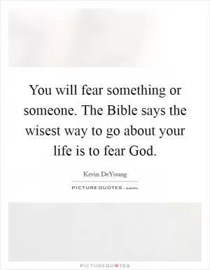 You will fear something or someone. The Bible says the wisest way to go about your life is to fear God Picture Quote #1