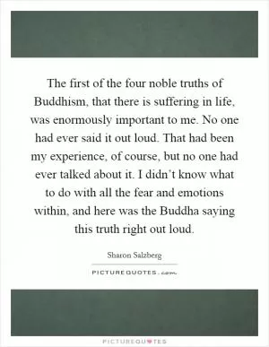 The first of the four noble truths of Buddhism, that there is suffering in life, was enormously important to me. No one had ever said it out loud. That had been my experience, of course, but no one had ever talked about it. I didn’t know what to do with all the fear and emotions within, and here was the Buddha saying this truth right out loud Picture Quote #1