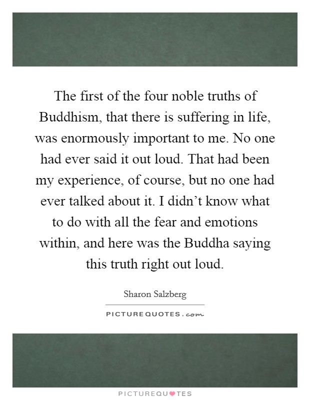 The first of the four noble truths of Buddhism, that there is suffering in life, was enormously important to me. No one had ever said it out loud. That had been my experience, of course, but no one had ever talked about it. I didn't know what to do with all the fear and emotions within, and here was the Buddha saying this truth right out loud. Picture Quote #1