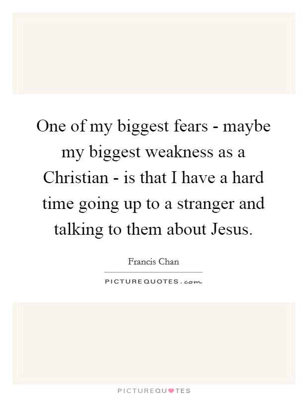 One of my biggest fears - maybe my biggest weakness as a Christian - is that I have a hard time going up to a stranger and talking to them about Jesus. Picture Quote #1