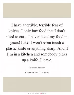 I have a terrible, terrible fear of knives. I only buy food that I don’t need to cut... I haven’t cut my food in years! Like, I won’t even touch a plastic knife or anything sharp. And if I’m in a kitchen and somebody picks up a knife, I leave Picture Quote #1