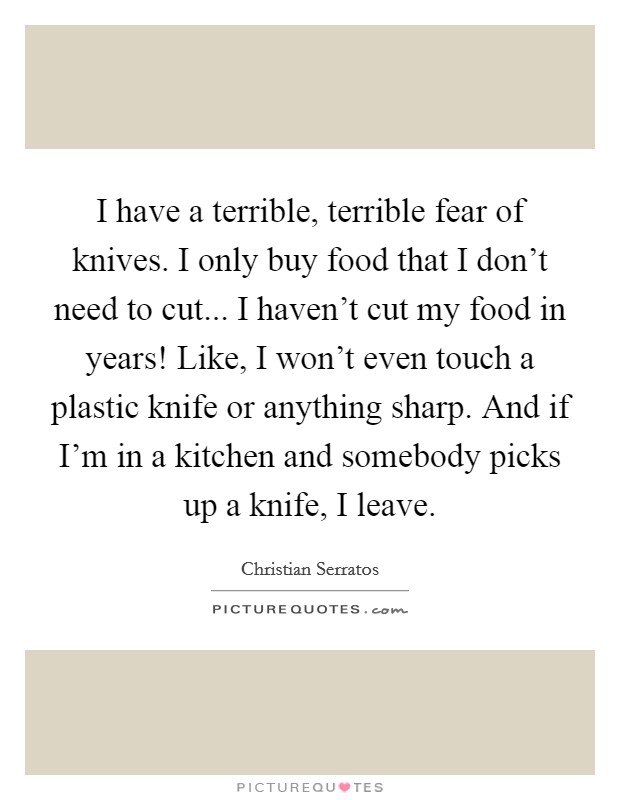 I have a terrible, terrible fear of knives. I only buy food that I don't need to cut... I haven't cut my food in years! Like, I won't even touch a plastic knife or anything sharp. And if I'm in a kitchen and somebody picks up a knife, I leave. Picture Quote #1