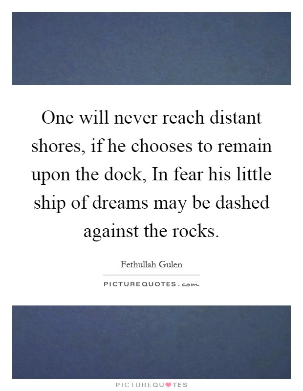 One will never reach distant shores, if he chooses to remain upon the dock, In fear his little ship of dreams may be dashed against the rocks. Picture Quote #1
