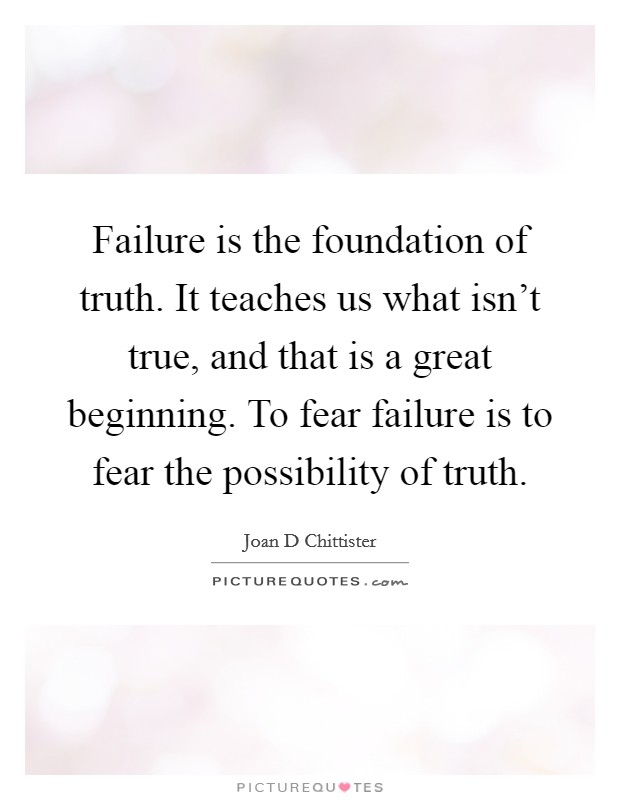 Failure is the foundation of truth. It teaches us what isn't true, and that is a great beginning. To fear failure is to fear the possibility of truth. Picture Quote #1