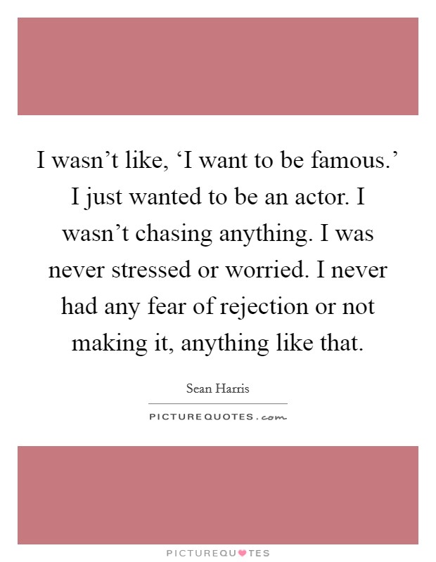 I wasn't like, ‘I want to be famous.' I just wanted to be an actor. I wasn't chasing anything. I was never stressed or worried. I never had any fear of rejection or not making it, anything like that. Picture Quote #1