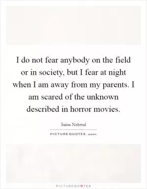 I do not fear anybody on the field or in society, but I fear at night when I am away from my parents. I am scared of the unknown described in horror movies Picture Quote #1