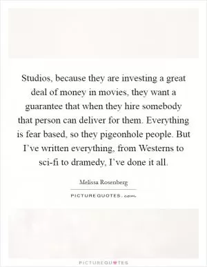 Studios, because they are investing a great deal of money in movies, they want a guarantee that when they hire somebody that person can deliver for them. Everything is fear based, so they pigeonhole people. But I’ve written everything, from Westerns to sci-fi to dramedy, I’ve done it all Picture Quote #1