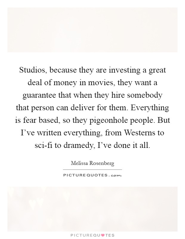 Studios, because they are investing a great deal of money in movies, they want a guarantee that when they hire somebody that person can deliver for them. Everything is fear based, so they pigeonhole people. But I've written everything, from Westerns to sci-fi to dramedy, I've done it all. Picture Quote #1