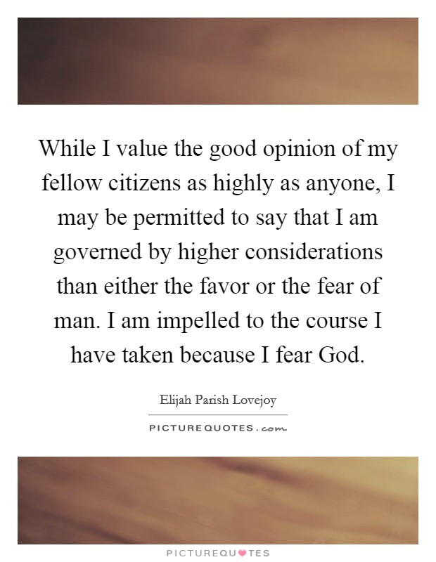 While I value the good opinion of my fellow citizens as highly as anyone, I may be permitted to say that I am governed by higher considerations than either the favor or the fear of man. I am impelled to the course I have taken because I fear God. Picture Quote #1