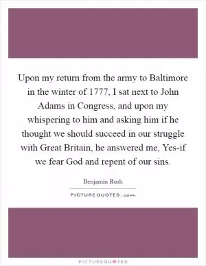 Upon my return from the army to Baltimore in the winter of 1777, I sat next to John Adams in Congress, and upon my whispering to him and asking him if he thought we should succeed in our struggle with Great Britain, he answered me, Yes-if we fear God and repent of our sins Picture Quote #1