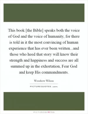 This book [the Bible] speaks both the voice of God and the voice of humanity, for there is told in it the most convincing of human experience that has ever been written...and those who heed that story will know their strength and happiness and success are all summed up in the exhortation, Fear God and keep His commandments Picture Quote #1