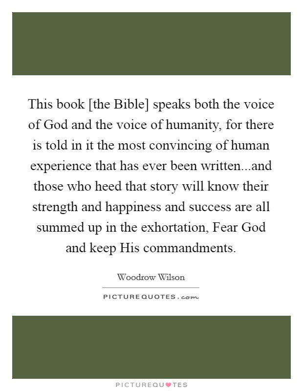 This book [the Bible] speaks both the voice of God and the voice of humanity, for there is told in it the most convincing of human experience that has ever been written...and those who heed that story will know their strength and happiness and success are all summed up in the exhortation, Fear God and keep His commandments. Picture Quote #1