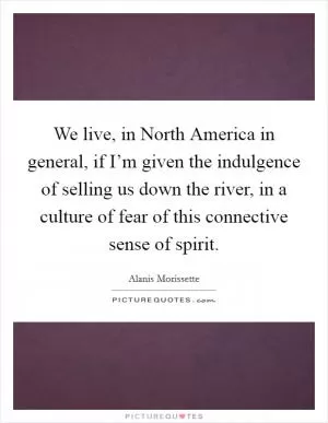 We live, in North America in general, if I’m given the indulgence of selling us down the river, in a culture of fear of this connective sense of spirit Picture Quote #1