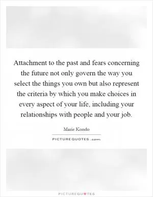 Attachment to the past and fears concerning the future not only govern the way you select the things you own but also represent the criteria by which you make choices in every aspect of your life, including your relationships with people and your job Picture Quote #1