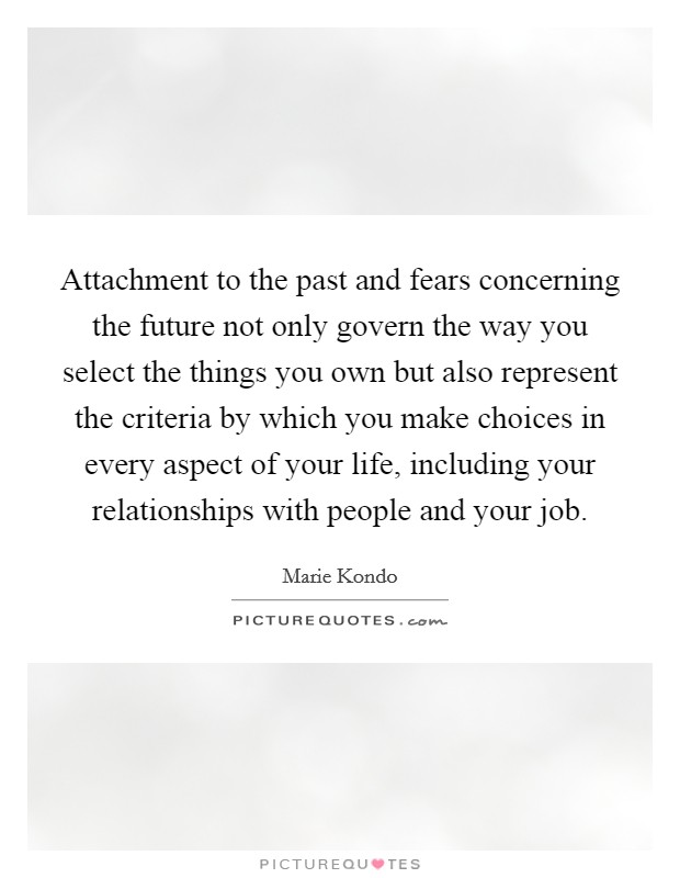 Attachment to the past and fears concerning the future not only govern the way you select the things you own but also represent the criteria by which you make choices in every aspect of your life, including your relationships with people and your job. Picture Quote #1